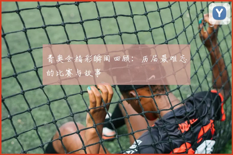 青奥会精彩瞬间回顾：历届最难忘的比赛与故事