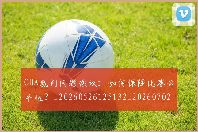 CBA裁判问题热议：如何保障比赛公平性？_20260526125132_20260702040902