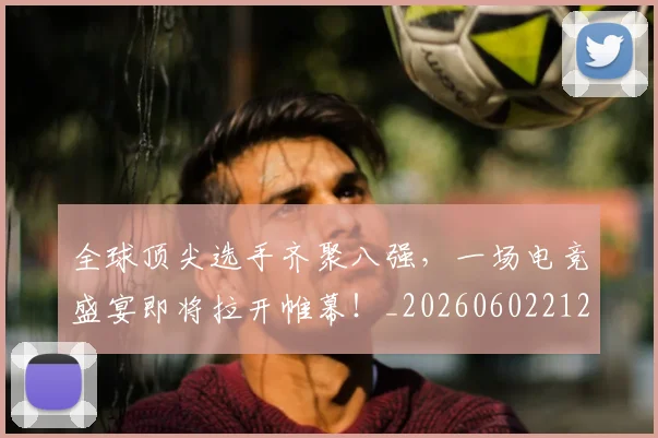 全球顶尖选手齐聚八强，一场电竞盛宴即将拉开帷幕！_20260602212315