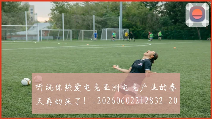 听说你热爱电竞亚洲电竞产业的春天真的来了!_20260602212832_20260704175245