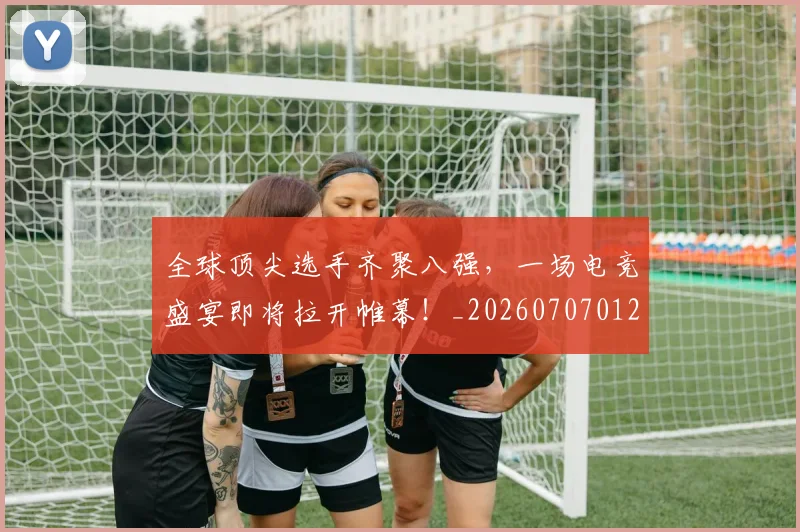 全球顶尖选手齐聚八强，一场电竞盛宴即将拉开帷幕！_20260707012140