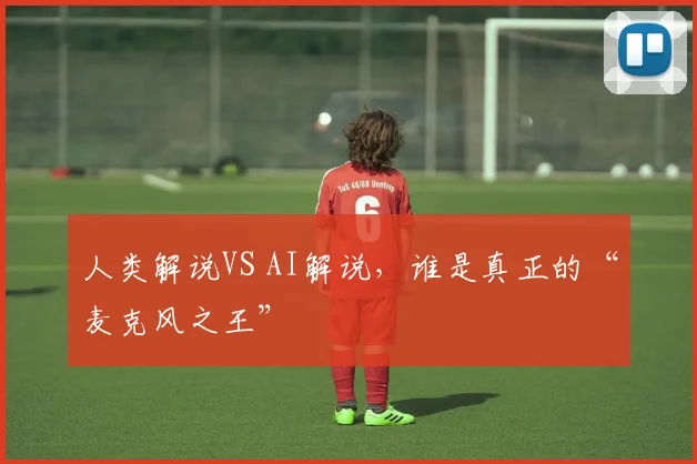 人类解说VS AI解说，谁是真正的“麦克风之王”
