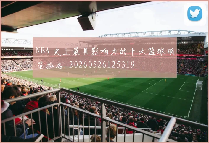 NBA 史上最具影响力的十大篮球明星排名_20260526125319